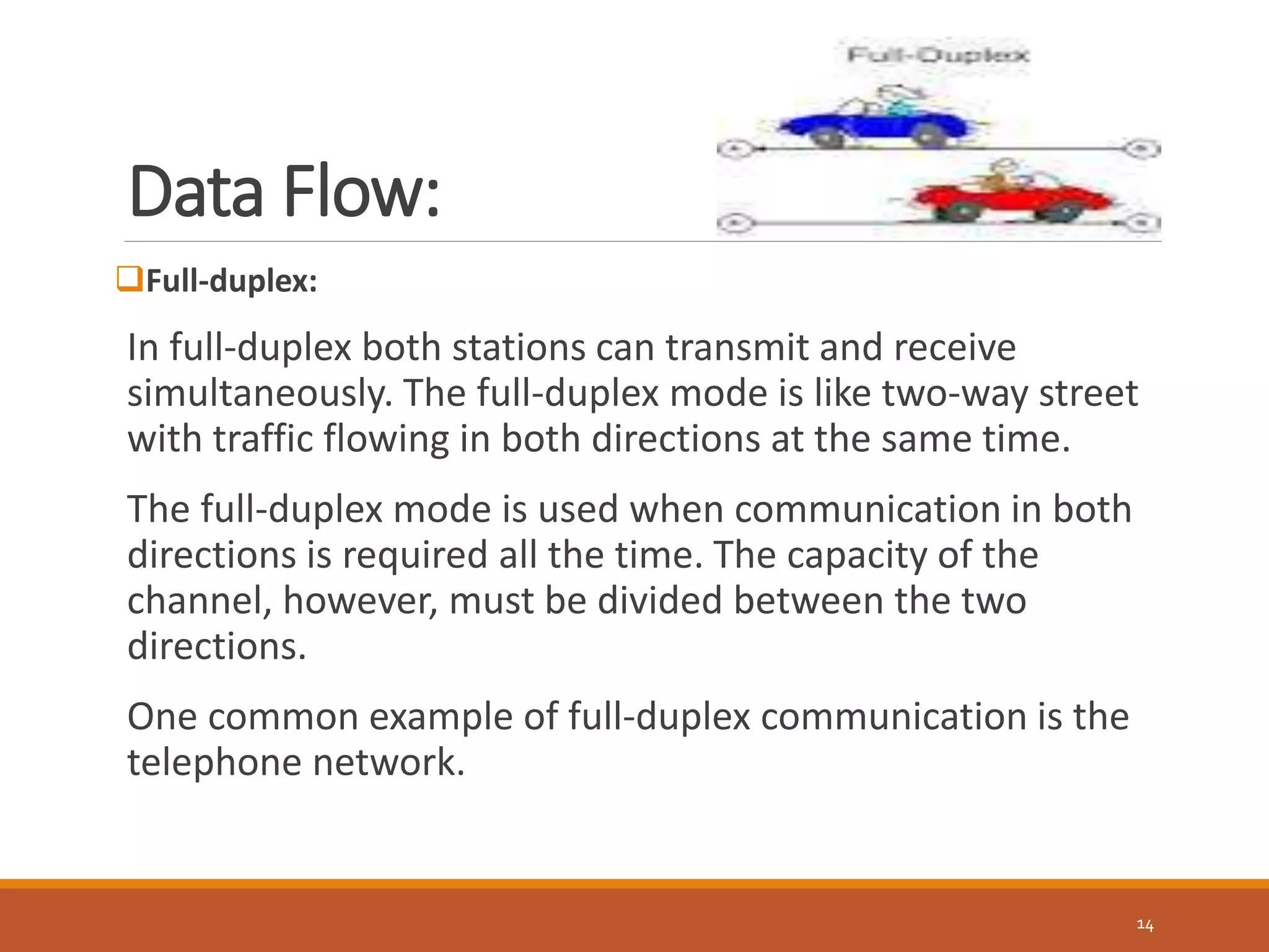 Data Flow:
14
Full-duplex:
In full-duplex both stations can transmit and receive
simultaneously. The full-duplex mode is like two-way street
with traffic flowing in both directions at the same time.
The full-duplex mode is used when communication in both
directions is required all the time. The capacity of the
channel, however, must be divided between the two
directions.
One common example of full-duplex communication is the
telephone network.
 