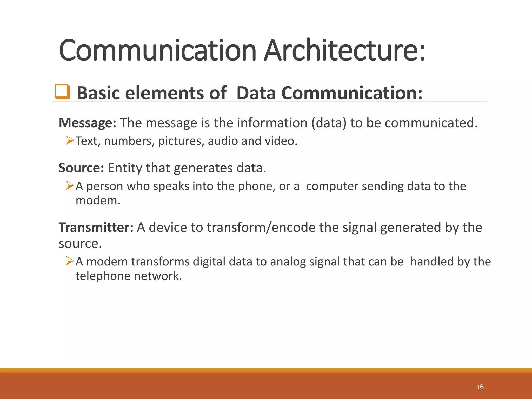 Communication Architecture:
16
 Basic elements of Data Communication:
Message: The message is the information (data) to be communicated.
Text, numbers, pictures, audio and video.
Source: Entity that generates data.
A person who speaks into the phone, or a computer sending data to the
modem.
Transmitter: A device to transform/encode the signal generated by the
source.
A modem transforms digital data to analog signal that can be handled by the
telephone network.
 