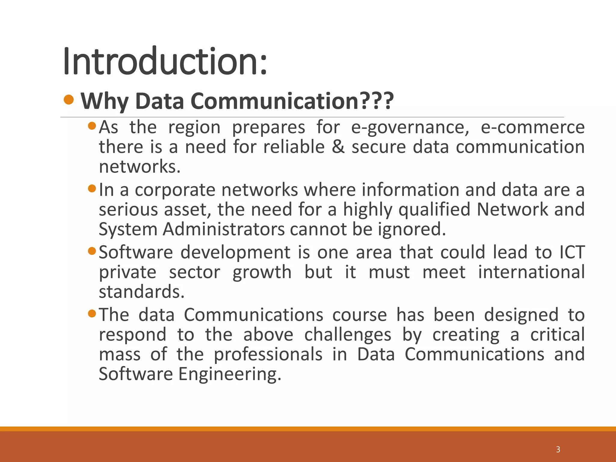 Introduction:
3
 Why Data Communication???
As the region prepares for e-governance, e-commerce
there is a need for reliable & secure data communication
networks.
In a corporate networks where information and data are a
serious asset, the need for a highly qualified Network and
System Administrators cannot be ignored.
Software development is one area that could lead to ICT
private sector growth but it must meet international
standards.
The data Communications course has been designed to
respond to the above challenges by creating a critical
mass of the professionals in Data Communications and
Software Engineering.
 