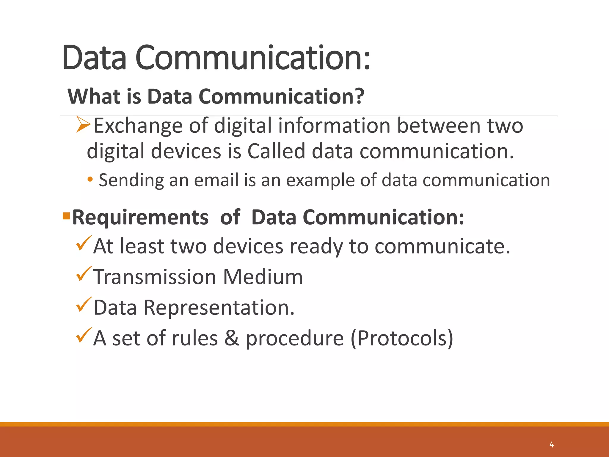 Data Communication:
4
What is Data Communication?
Exchange of digital information between two
digital devices is Called data communication.
• Sending an email is an example of data communication
Requirements of Data Communication:
At least two devices ready to communicate.
Transmission Medium
Data Representation.
A set of rules & procedure (Protocols)
 