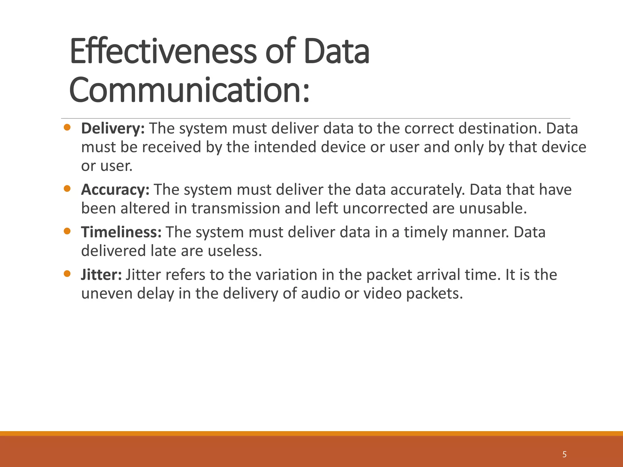 Effectiveness of Data
Communication:
5
 Delivery: The system must deliver data to the correct destination. Data
must be received by the intended device or user and only by that device
or user.
 Accuracy: The system must deliver the data accurately. Data that have
been altered in transmission and left uncorrected are unusable.
 Timeliness: The system must deliver data in a timely manner. Data
delivered late are useless.
 Jitter: Jitter refers to the variation in the packet arrival time. It is the
uneven delay in the delivery of audio or video packets.
 