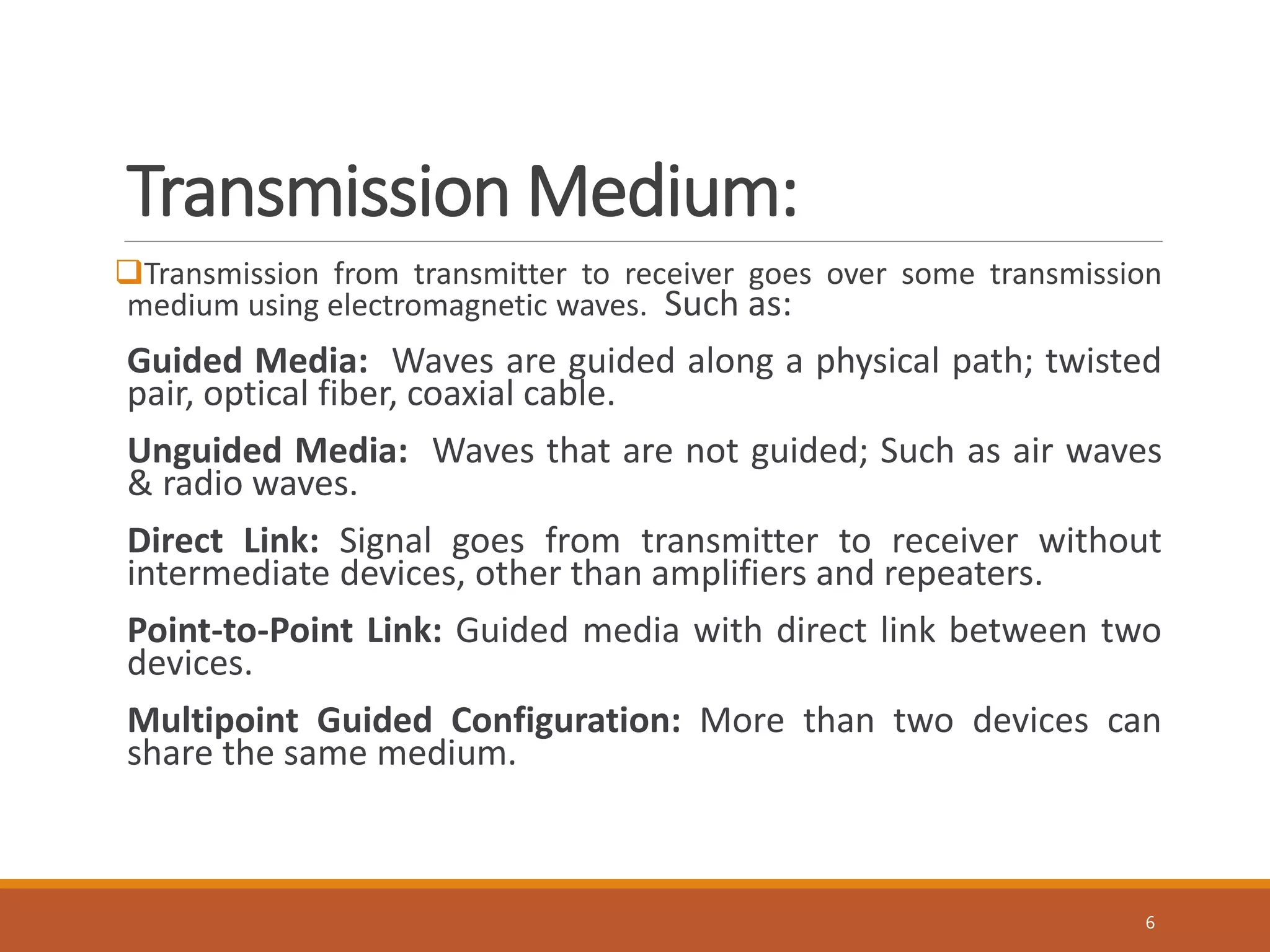 Transmission Medium:
Transmission from transmitter to receiver goes over some transmission
medium using electromagnetic waves. Such as:
Guided Media: Waves are guided along a physical path; twisted
pair, optical fiber, coaxial cable.
Unguided Media: Waves that are not guided; Such as air waves
& radio waves.
Direct Link: Signal goes from transmitter to receiver without
intermediate devices, other than amplifiers and repeaters.
Point-to-Point Link: Guided media with direct link between two
devices.
Multipoint Guided Configuration: More than two devices can
share the same medium.
6
 