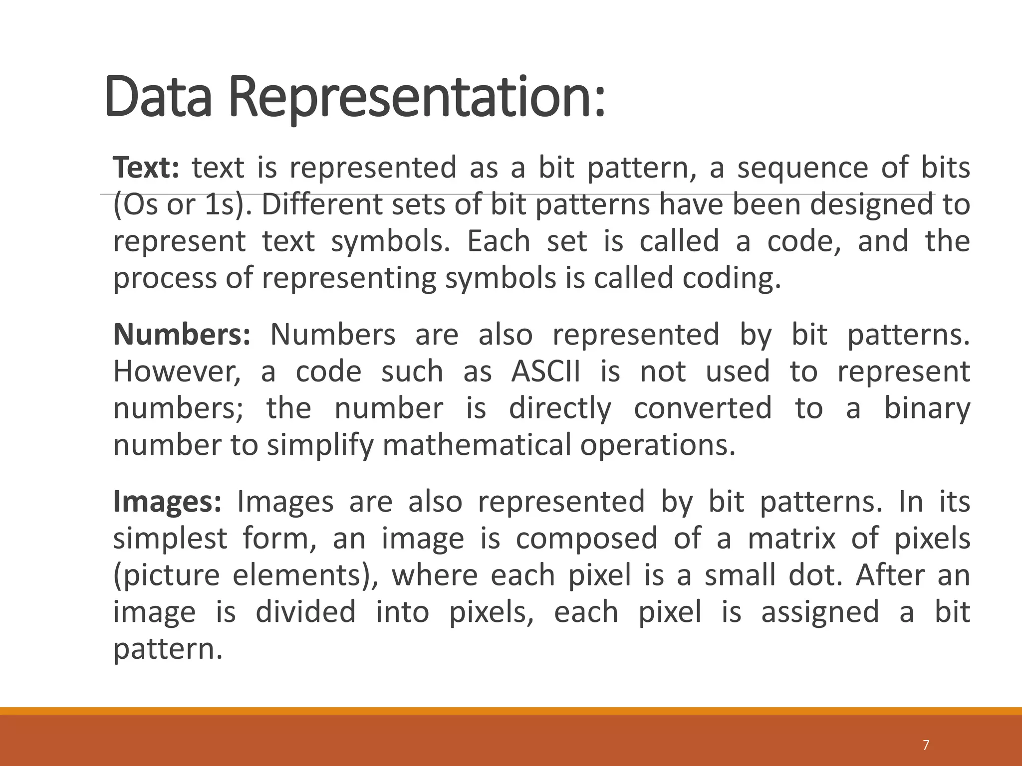 Data Representation:
Text: text is represented as a bit pattern, a sequence of bits
(Os or 1s). Different sets of bit patterns have been designed to
represent text symbols. Each set is called a code, and the
process of representing symbols is called coding.
Numbers: Numbers are also represented by bit patterns.
However, a code such as ASCII is not used to represent
numbers; the number is directly converted to a binary
number to simplify mathematical operations.
Images: Images are also represented by bit patterns. In its
simplest form, an image is composed of a matrix of pixels
(picture elements), where each pixel is a small dot. After an
image is divided into pixels, each pixel is assigned a bit
pattern.
7
 