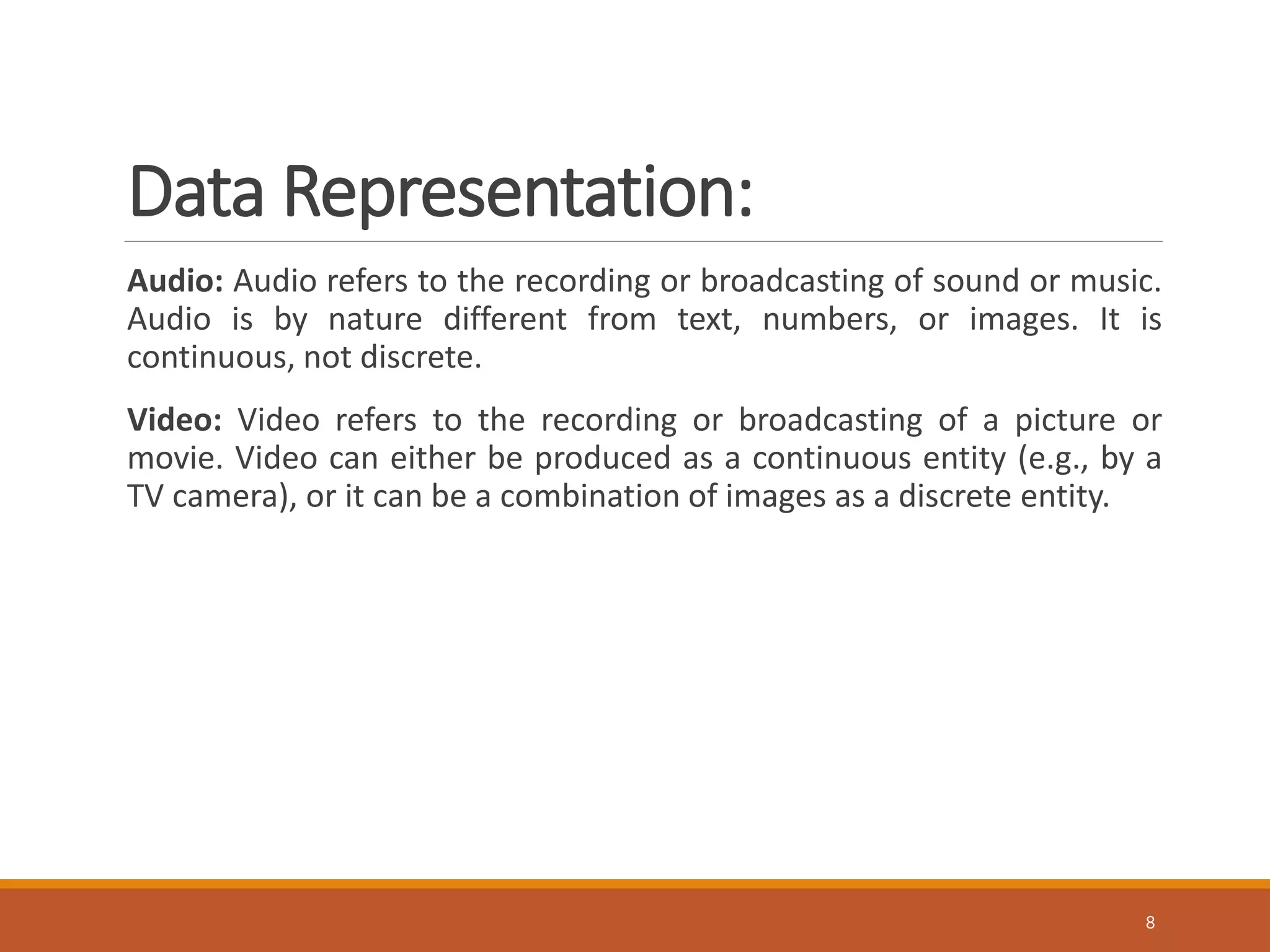 Data Representation:
Audio: Audio refers to the recording or broadcasting of sound or music.
Audio is by nature different from text, numbers, or images. It is
continuous, not discrete.
Video: Video refers to the recording or broadcasting of a picture or
movie. Video can either be produced as a continuous entity (e.g., by a
TV camera), or it can be a combination of images as a discrete entity.
8
 