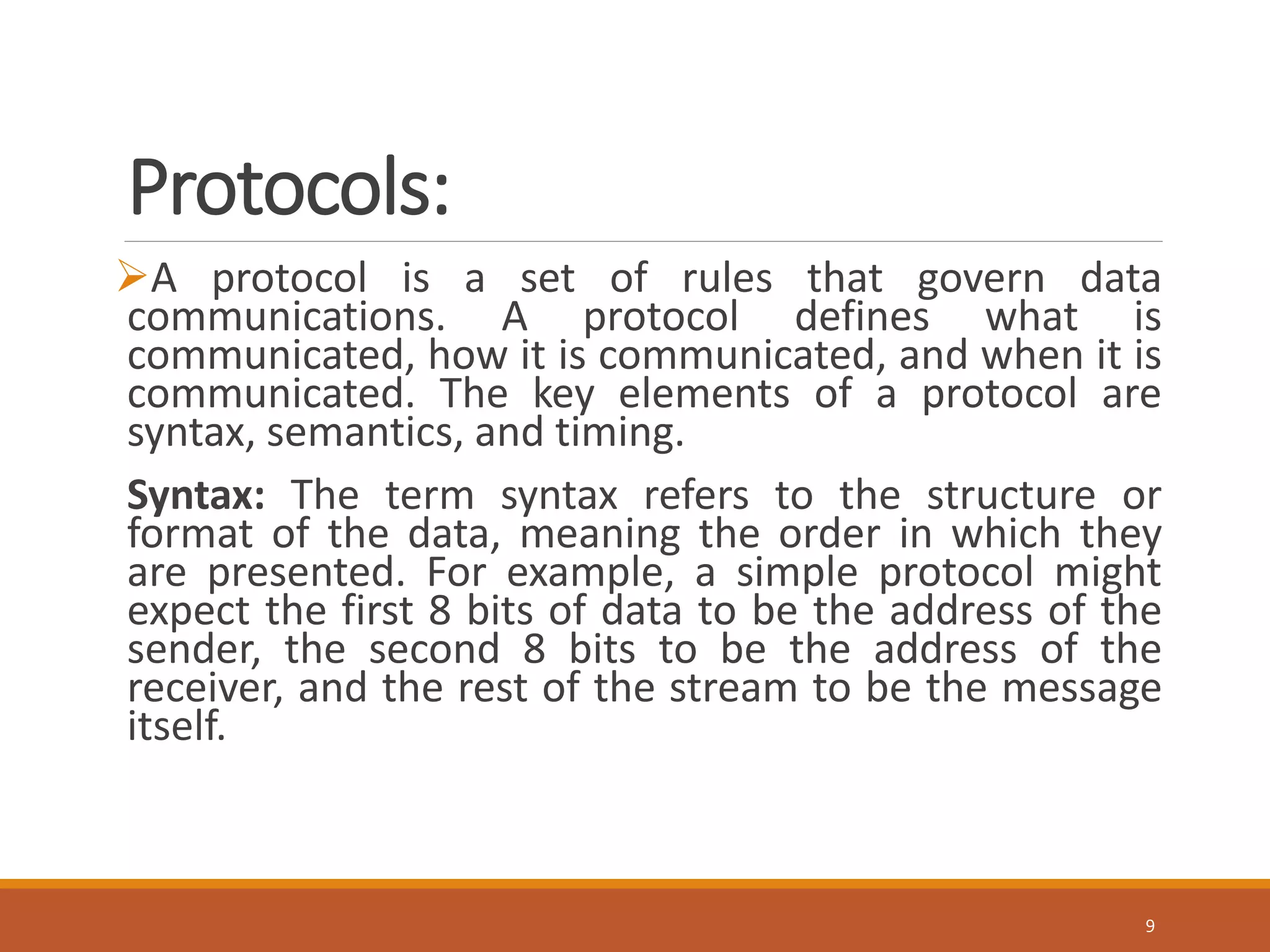Protocols:
A protocol is a set of rules that govern data
communications. A protocol defines what is
communicated, how it is communicated, and when it is
communicated. The key elements of a protocol are
syntax, semantics, and timing.
Syntax: The term syntax refers to the structure or
format of the data, meaning the order in which they
are presented. For example, a simple protocol might
expect the first 8 bits of data to be the address of the
sender, the second 8 bits to be the address of the
receiver, and the rest of the stream to be the message
itself.
9
 