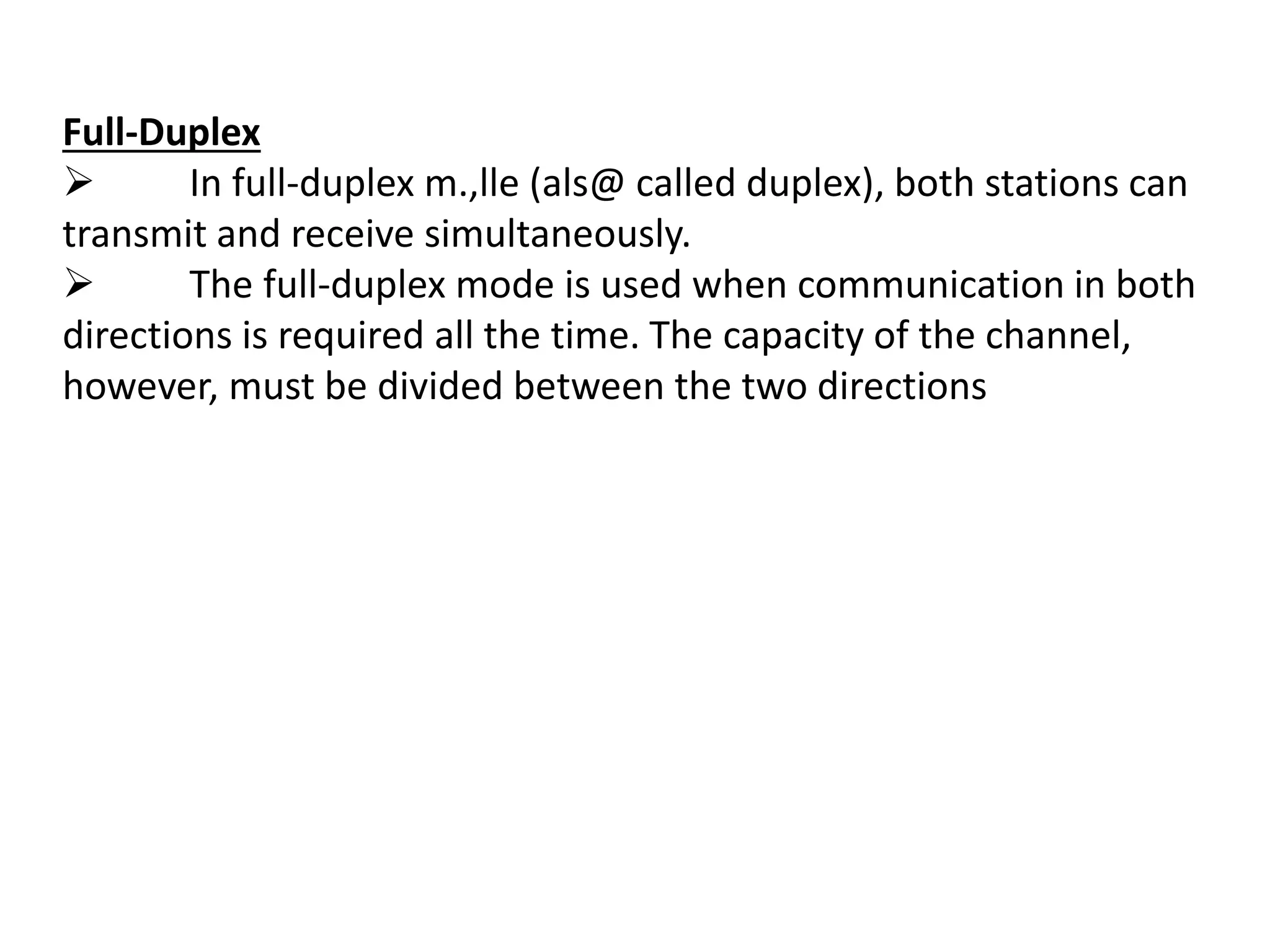 Full-Duplex
 In full-duplex m.,lle (als@ called duplex), both stations can
transmit and receive simultaneously.
 The full-duplex mode is used when communication in both
directions is required all the time. The capacity of the channel,
however, must be divided between the two directions
 