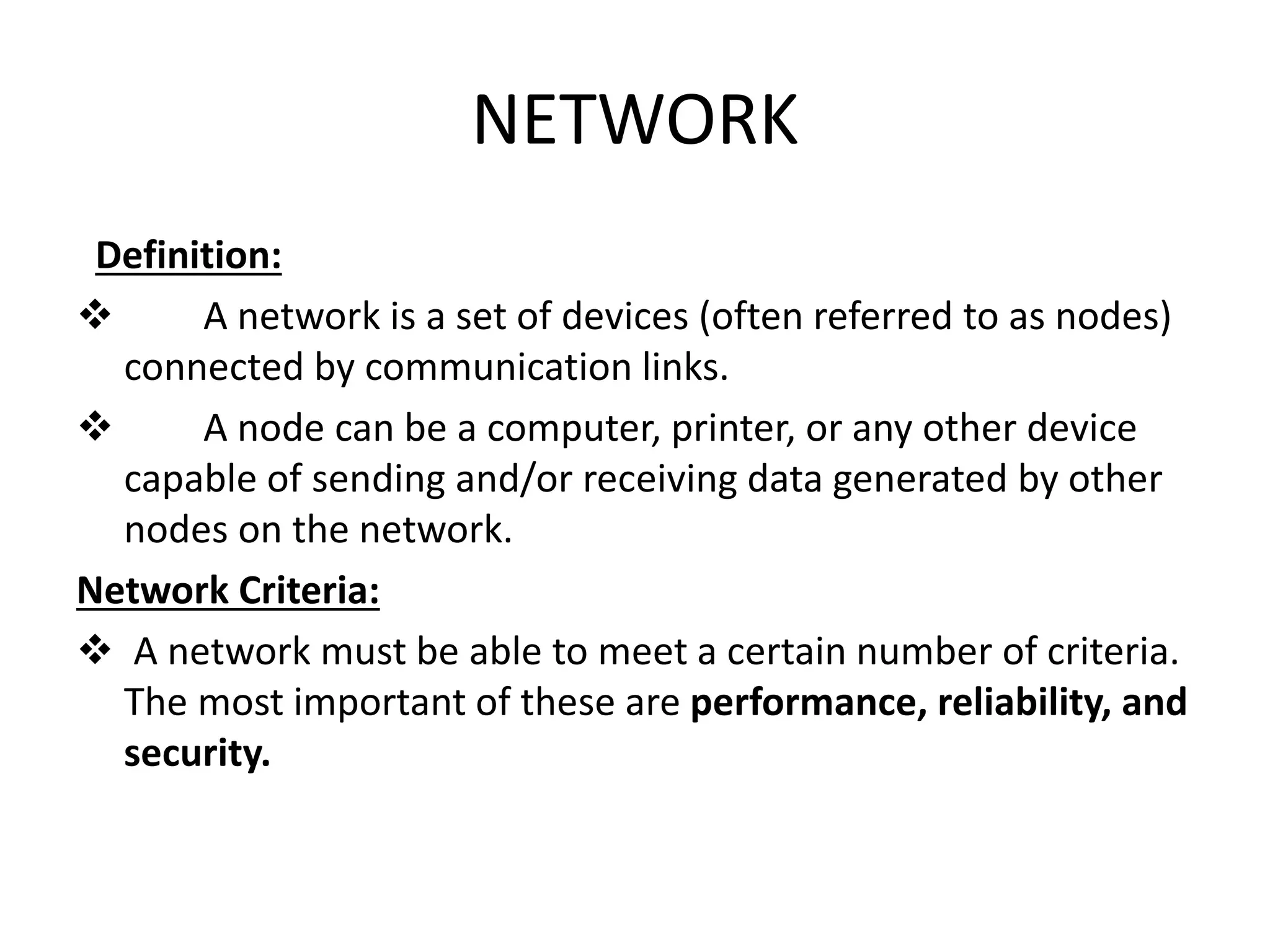 NETWORK
Definition:
 A network is a set of devices (often referred to as nodes)
connected by communication links.
 A node can be a computer, printer, or any other device
capable of sending and/or receiving data generated by other
nodes on the network.
Network Criteria:
 A network must be able to meet a certain number of criteria.
The most important of these are performance, reliability, and
security.
 