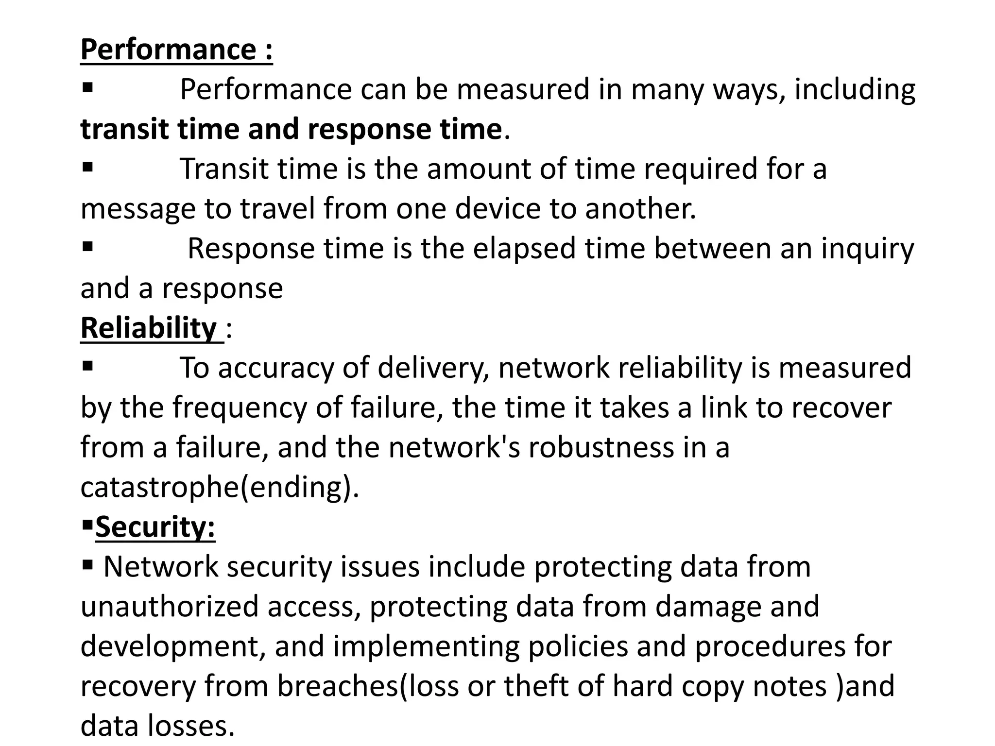 Performance :
 Performance can be measured in many ways, including
transit time and response time.
 Transit time is the amount of time required for a
message to travel from one device to another.
 Response time is the elapsed time between an inquiry
and a response
Reliability :
 To accuracy of delivery, network reliability is measured
by the frequency of failure, the time it takes a link to recover
from a failure, and the network's robustness in a
catastrophe(ending).
Security:
 Network security issues include protecting data from
unauthorized access, protecting data from damage and
development, and implementing policies and procedures for
recovery from breaches(loss or theft of hard copy notes )and
data losses.
 