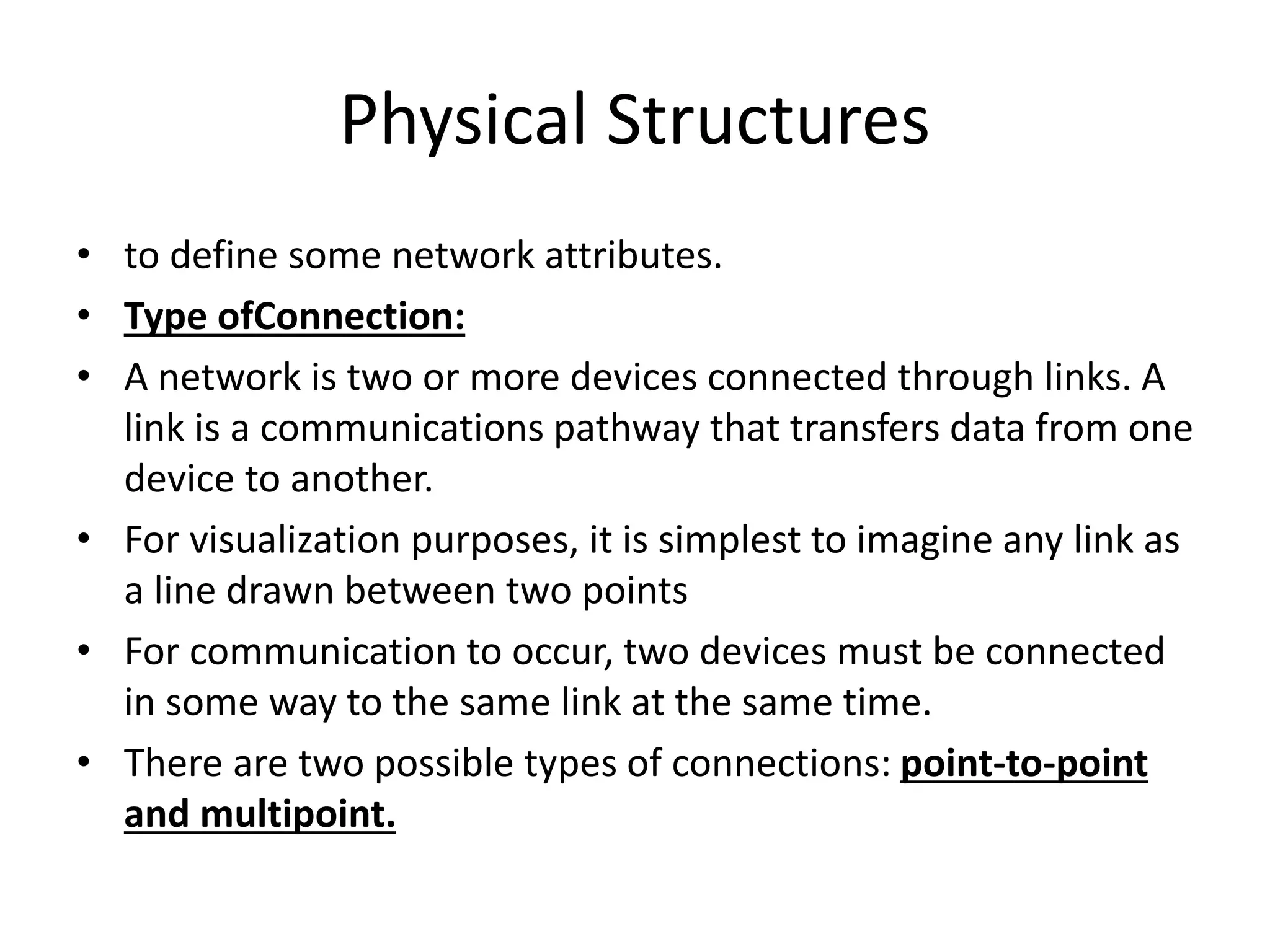 Physical Structures
• to define some network attributes.
• Type ofConnection:
• A network is two or more devices connected through links. A
link is a communications pathway that transfers data from one
device to another.
• For visualization purposes, it is simplest to imagine any link as
a line drawn between two points
• For communication to occur, two devices must be connected
in some way to the same link at the same time.
• There are two possible types of connections: point-to-point
and multipoint.
 