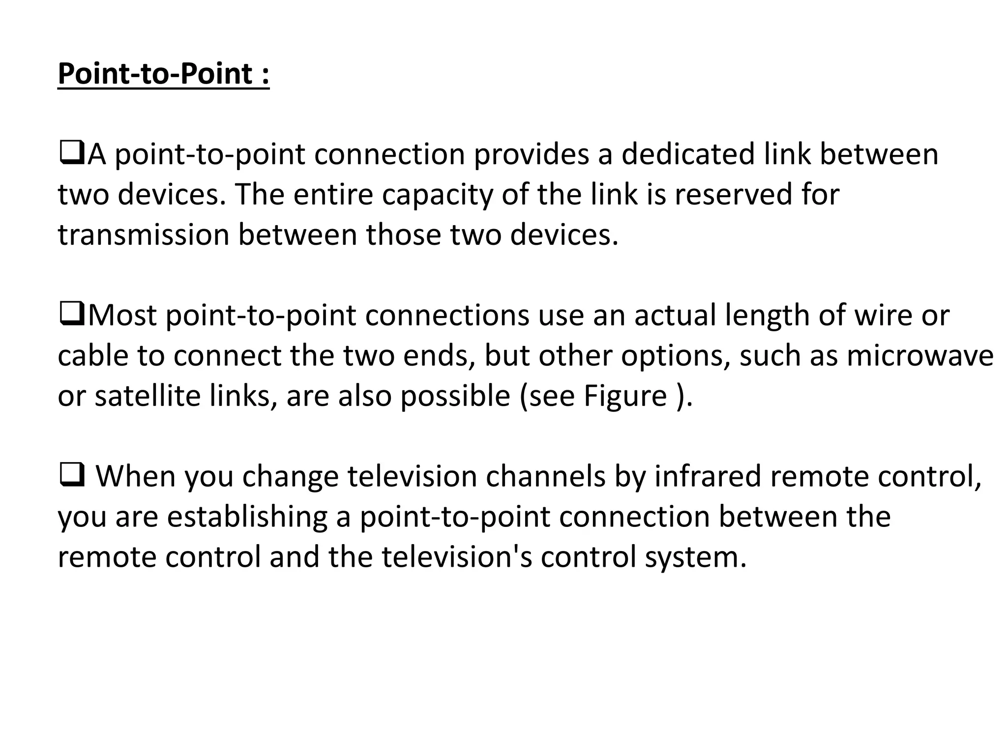 Point-to-Point :
A point-to-point connection provides a dedicated link between
two devices. The entire capacity of the link is reserved for
transmission between those two devices.
Most point-to-point connections use an actual length of wire or
cable to connect the two ends, but other options, such as microwave
or satellite links, are also possible (see Figure ).
 When you change television channels by infrared remote control,
you are establishing a point-to-point connection between the
remote control and the television's control system.
 