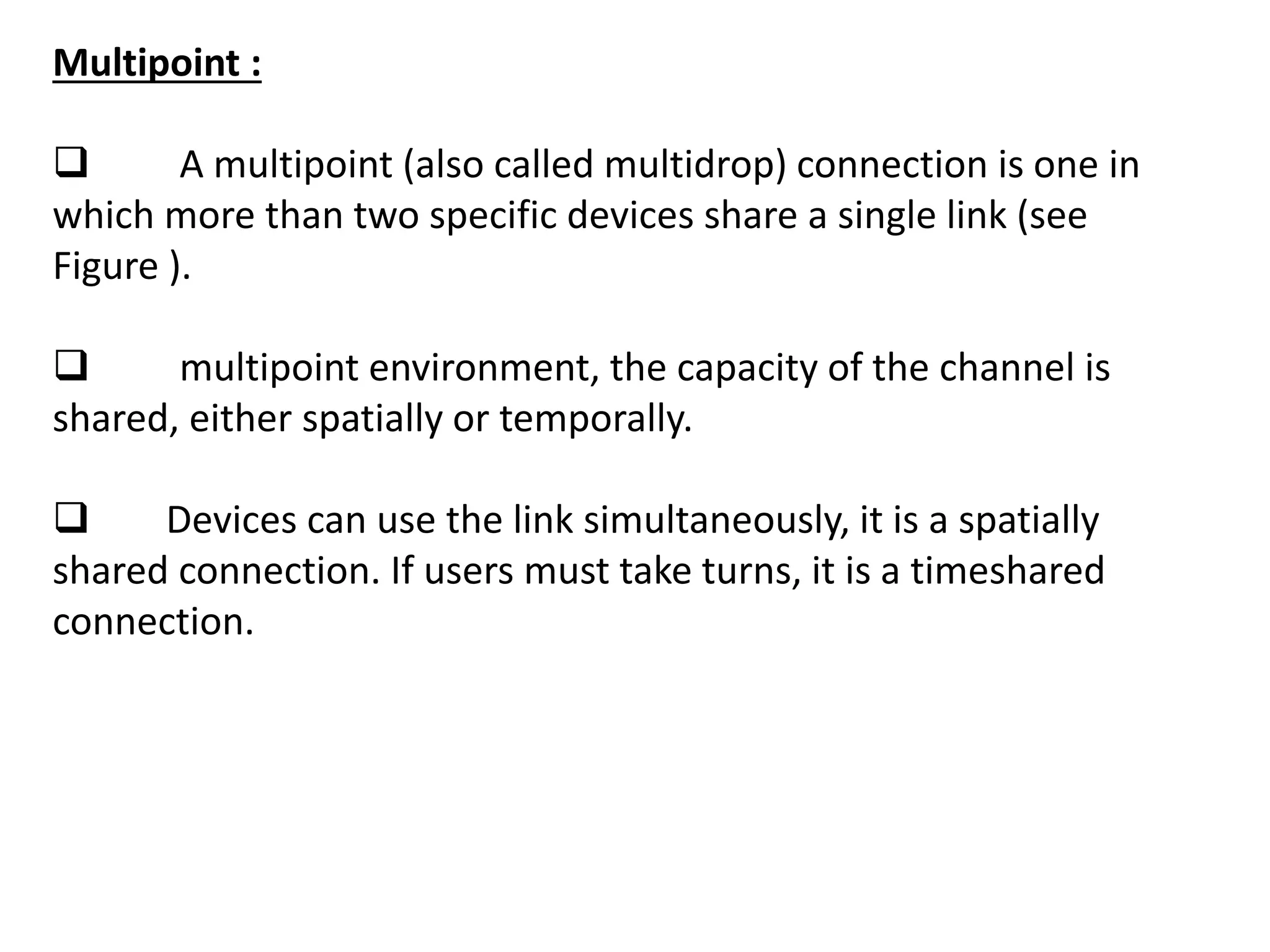 Multipoint :
 A multipoint (also called multidrop) connection is one in
which more than two specific devices share a single link (see
Figure ).
 multipoint environment, the capacity of the channel is
shared, either spatially or temporally.
 Devices can use the link simultaneously, it is a spatially
shared connection. If users must take turns, it is a timeshared
connection.
 