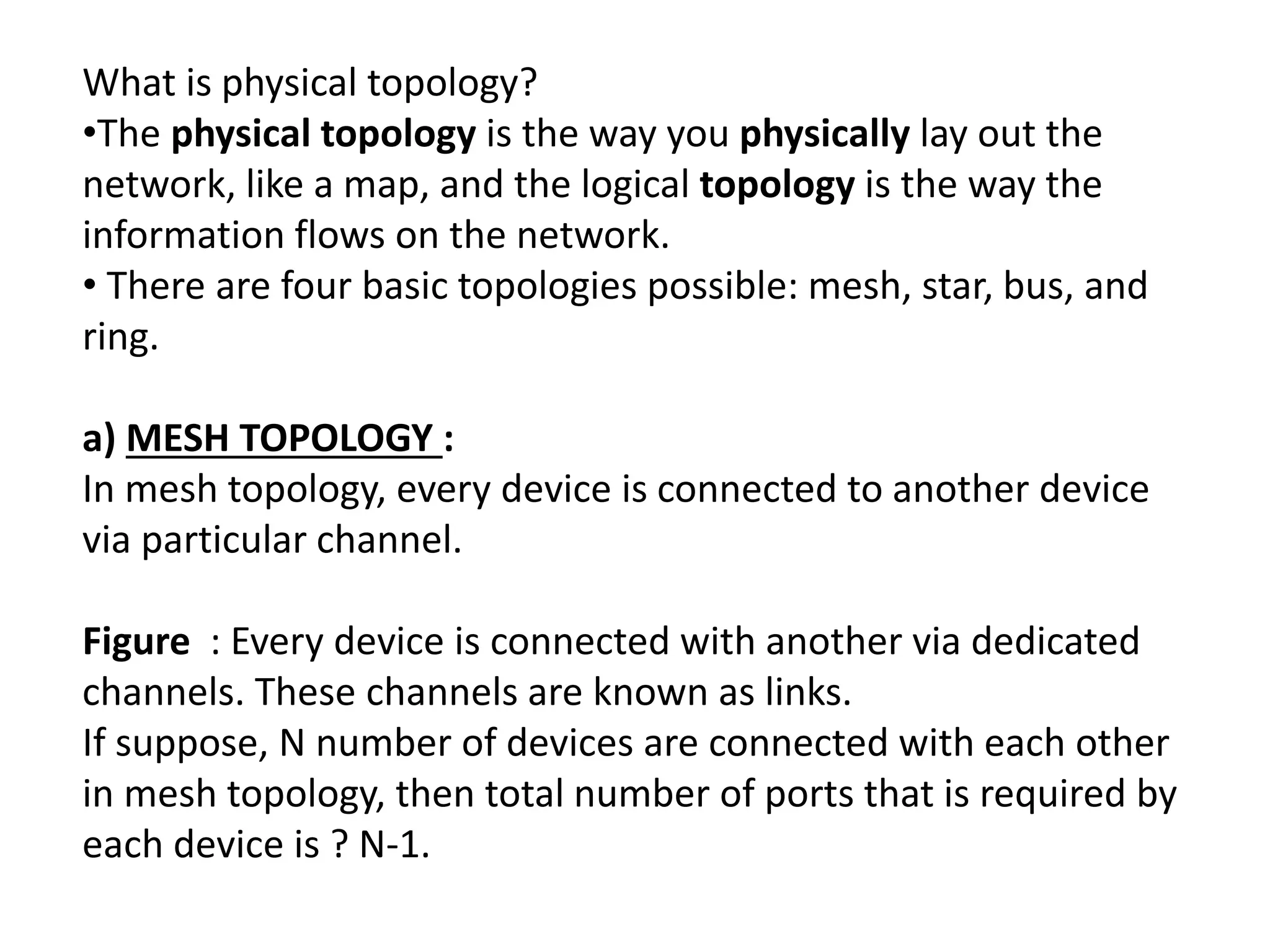 What is physical topology?
•The physical topology is the way you physically lay out the
network, like a map, and the logical topology is the way the
information flows on the network.
• There are four basic topologies possible: mesh, star, bus, and
ring.
a) MESH TOPOLOGY :
In mesh topology, every device is connected to another device
via particular channel.
Figure : Every device is connected with another via dedicated
channels. These channels are known as links.
If suppose, N number of devices are connected with each other
in mesh topology, then total number of ports that is required by
each device is ? N-1.
 