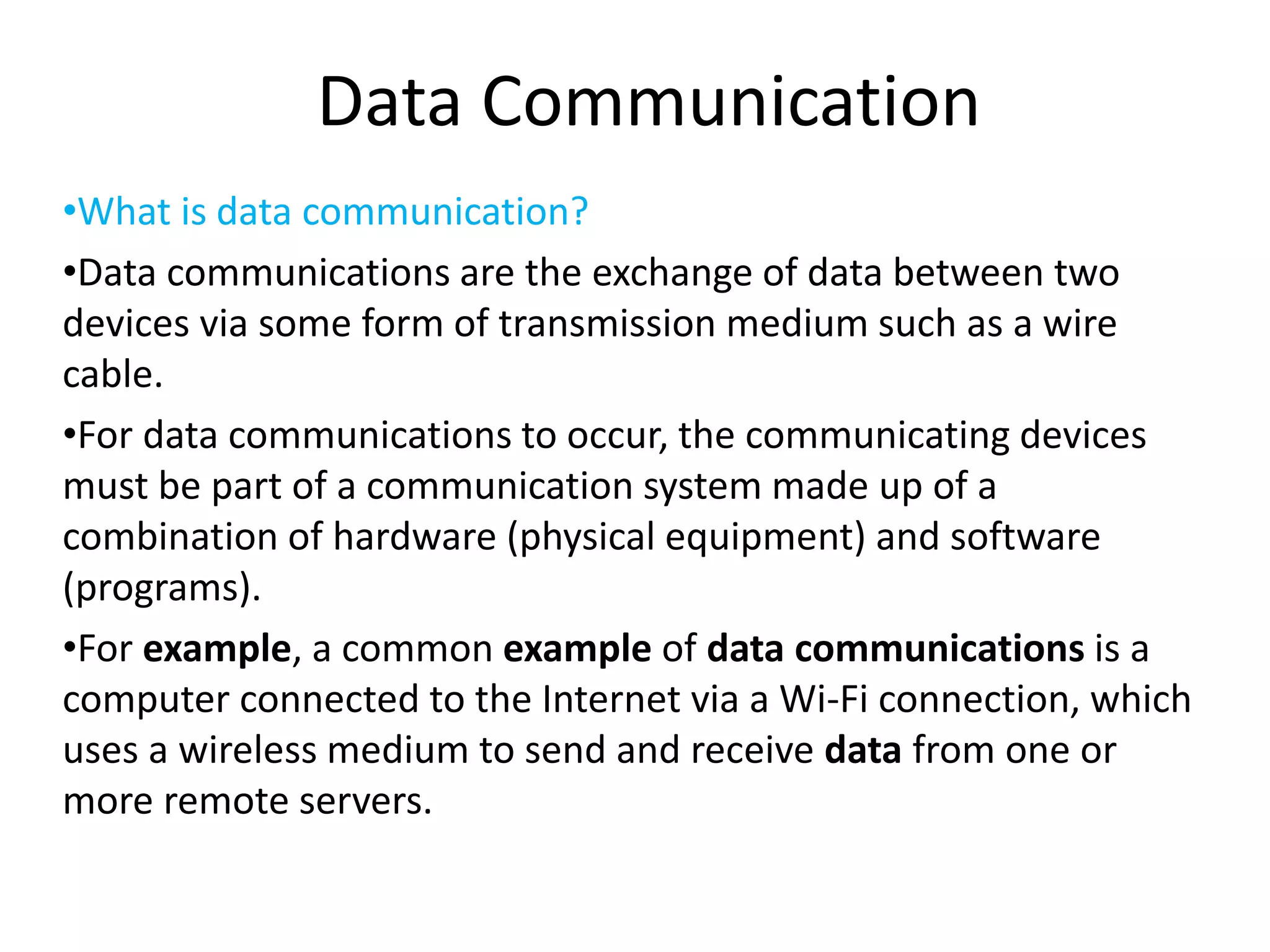 Data Communication
•What is data communication?
•Data communications are the exchange of data between two
devices via some form of transmission medium such as a wire
cable.
•For data communications to occur, the communicating devices
must be part of a communication system made up of a
combination of hardware (physical equipment) and software
(programs).
•For example, a common example of data communications is a
computer connected to the Internet via a Wi-Fi connection, which
uses a wireless medium to send and receive data from one or
more remote servers.
 