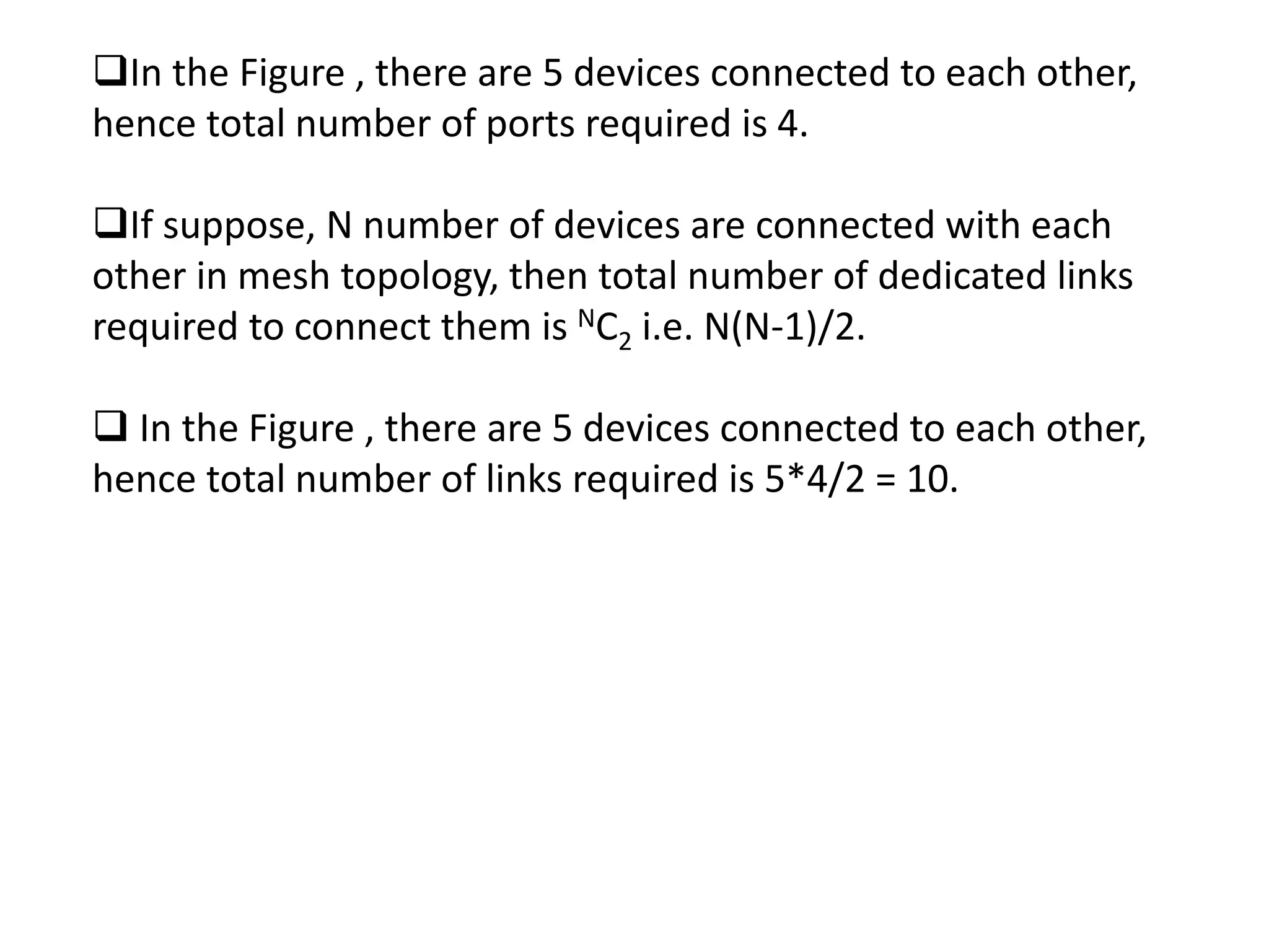 In the Figure , there are 5 devices connected to each other,
hence total number of ports required is 4.
If suppose, N number of devices are connected with each
other in mesh topology, then total number of dedicated links
required to connect them is NC2 i.e. N(N-1)/2.
 In the Figure , there are 5 devices connected to each other,
hence total number of links required is 5*4/2 = 10.
 