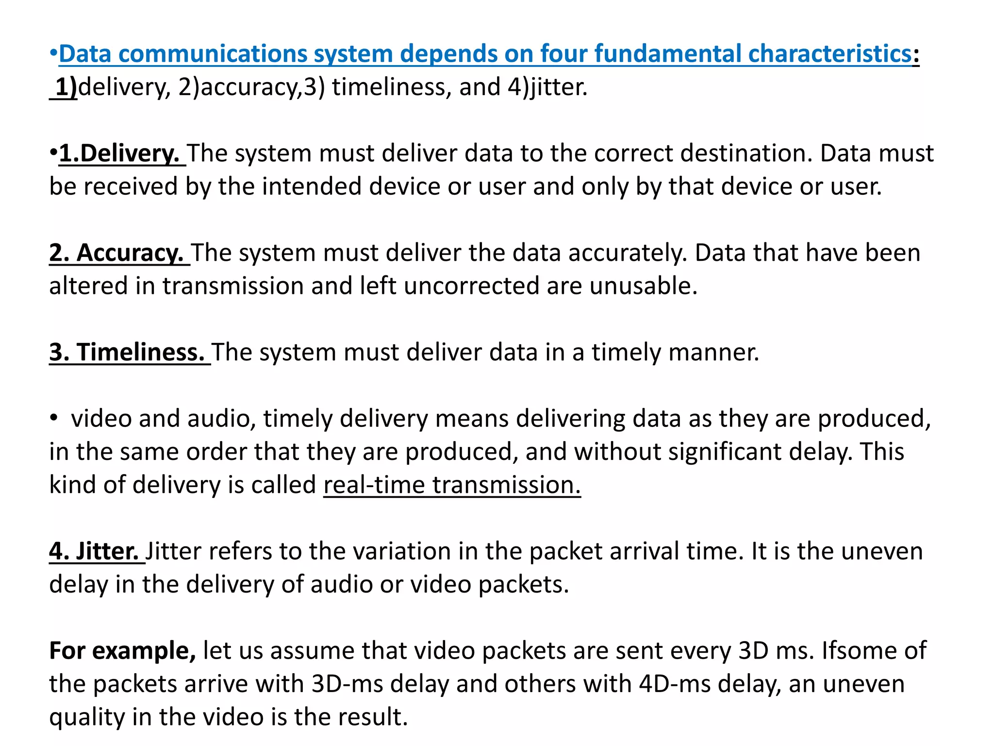 •Data communications system depends on four fundamental characteristics:
1)delivery, 2)accuracy,3) timeliness, and 4)jitter.
•1.Delivery. The system must deliver data to the correct destination. Data must
be received by the intended device or user and only by that device or user.
2. Accuracy. The system must deliver the data accurately. Data that have been
altered in transmission and left uncorrected are unusable.
3. Timeliness. The system must deliver data in a timely manner.
• video and audio, timely delivery means delivering data as they are produced,
in the same order that they are produced, and without significant delay. This
kind of delivery is called real-time transmission.
4. Jitter. Jitter refers to the variation in the packet arrival time. It is the uneven
delay in the delivery of audio or video packets.
For example, let us assume that video packets are sent every 3D ms. Ifsome of
the packets arrive with 3D-ms delay and others with 4D-ms delay, an uneven
quality in the video is the result.
 