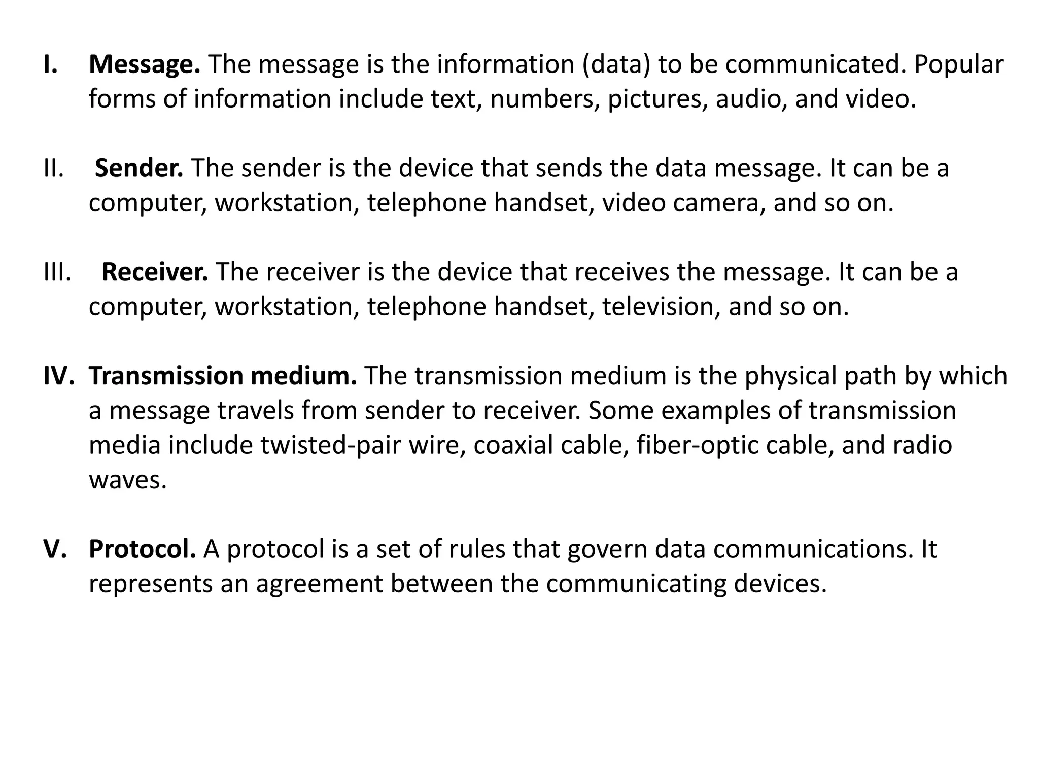 I. Message. The message is the information (data) to be communicated. Popular
forms of information include text, numbers, pictures, audio, and video.
II. Sender. The sender is the device that sends the data message. It can be a
computer, workstation, telephone handset, video camera, and so on.
III. Receiver. The receiver is the device that receives the message. It can be a
computer, workstation, telephone handset, television, and so on.
IV. Transmission medium. The transmission medium is the physical path by which
a message travels from sender to receiver. Some examples of transmission
media include twisted-pair wire, coaxial cable, fiber-optic cable, and radio
waves.
V. Protocol. A protocol is a set of rules that govern data communications. It
represents an agreement between the communicating devices.
 