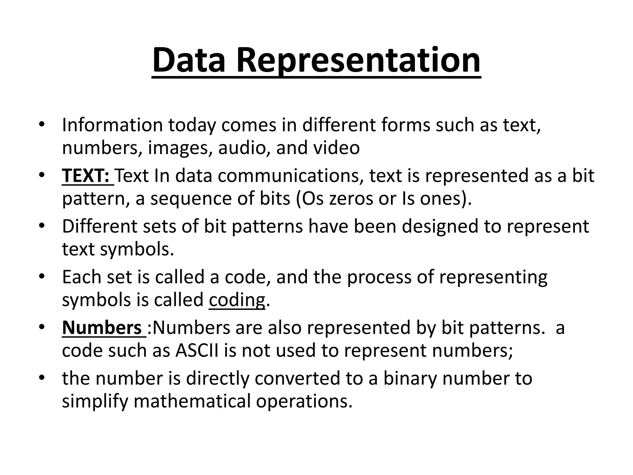 Data Representation
• Information today comes in different forms such as text,
numbers, images, audio, and video
• TEXT: Text In data communications, text is represented as a bit
pattern, a sequence of bits (Os zeros or Is ones).
• Different sets of bit patterns have been designed to represent
text symbols.
• Each set is called a code, and the process of representing
symbols is called coding.
• Numbers :Numbers are also represented by bit patterns. a
code such as ASCII is not used to represent numbers;
• the number is directly converted to a binary number to
simplify mathematical operations.
 