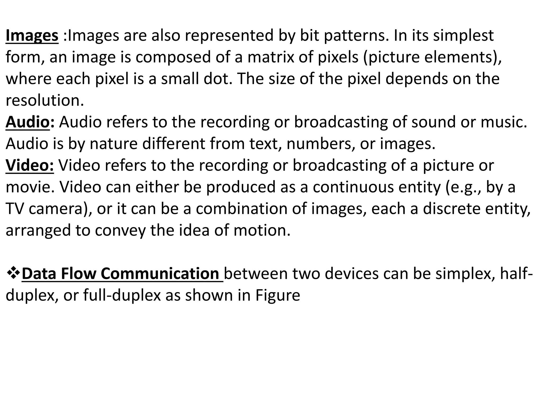 Images :Images are also represented by bit patterns. In its simplest
form, an image is composed of a matrix of pixels (picture elements),
where each pixel is a small dot. The size of the pixel depends on the
resolution.
Audio: Audio refers to the recording or broadcasting of sound or music.
Audio is by nature different from text, numbers, or images.
Video: Video refers to the recording or broadcasting of a picture or
movie. Video can either be produced as a continuous entity (e.g., by a
TV camera), or it can be a combination of images, each a discrete entity,
arranged to convey the idea of motion.
Data Flow Communication between two devices can be simplex, half-
duplex, or full-duplex as shown in Figure
 