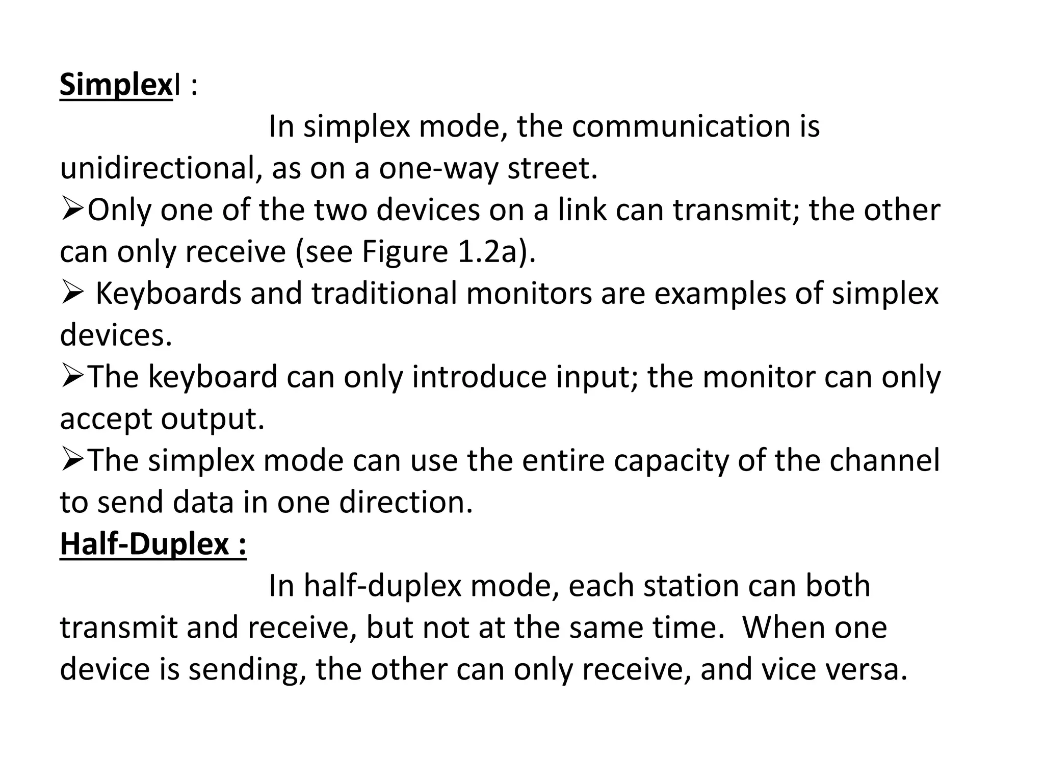 SimplexI :
In simplex mode, the communication is
unidirectional, as on a one-way street.
Only one of the two devices on a link can transmit; the other
can only receive (see Figure 1.2a).
 Keyboards and traditional monitors are examples of simplex
devices.
The keyboard can only introduce input; the monitor can only
accept output.
The simplex mode can use the entire capacity of the channel
to send data in one direction.
Half-Duplex :
In half-duplex mode, each station can both
transmit and receive, but not at the same time. When one
device is sending, the other can only receive, and vice versa.
 