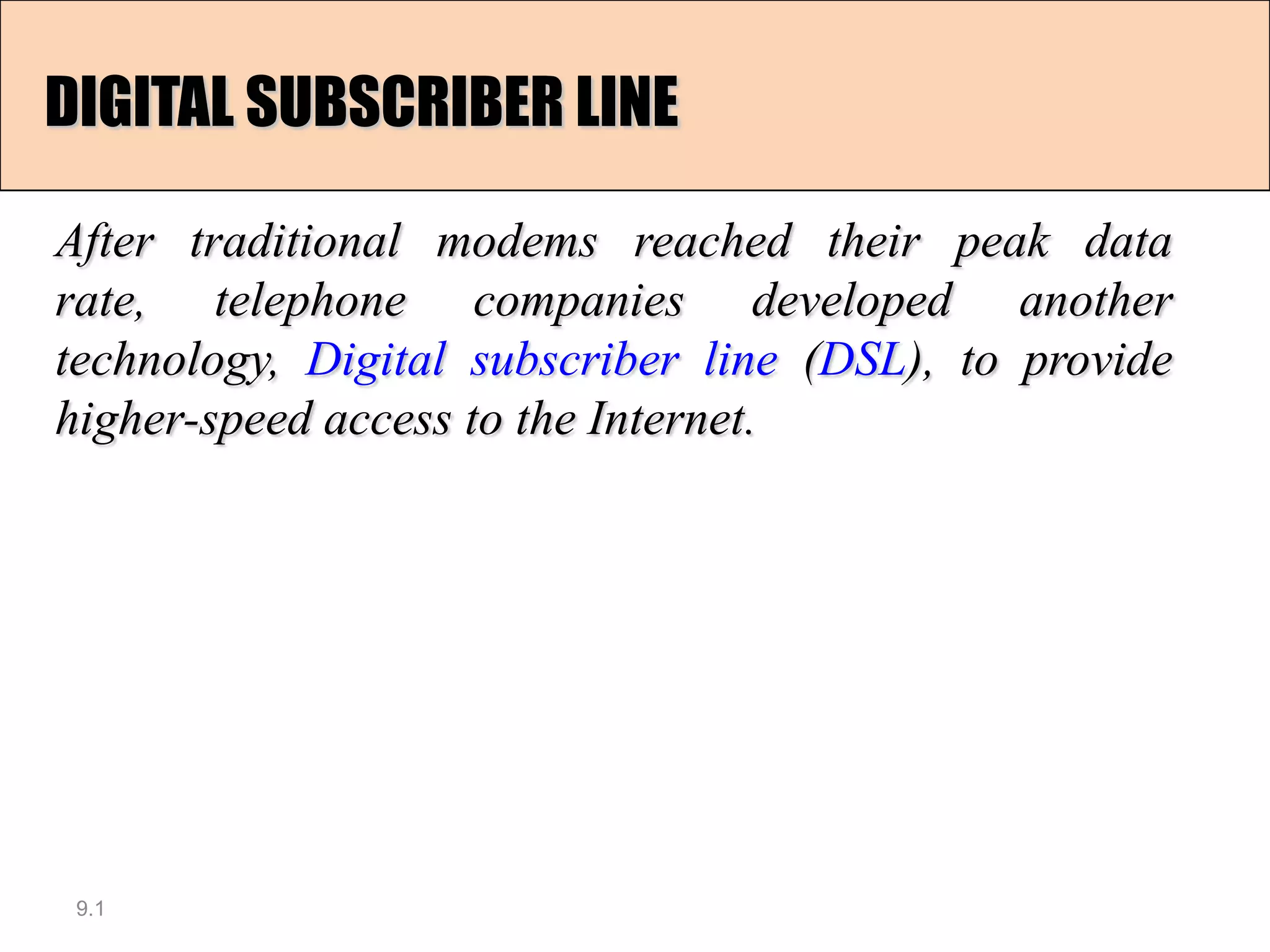DIGITAL SUBSCRIBER LINE

After traditional modems reached their peak data
rate, telephone companies developed another
technology, Digital subscriber line (DSL), to provide
higher-speed access to the Internet.




 9.1
 