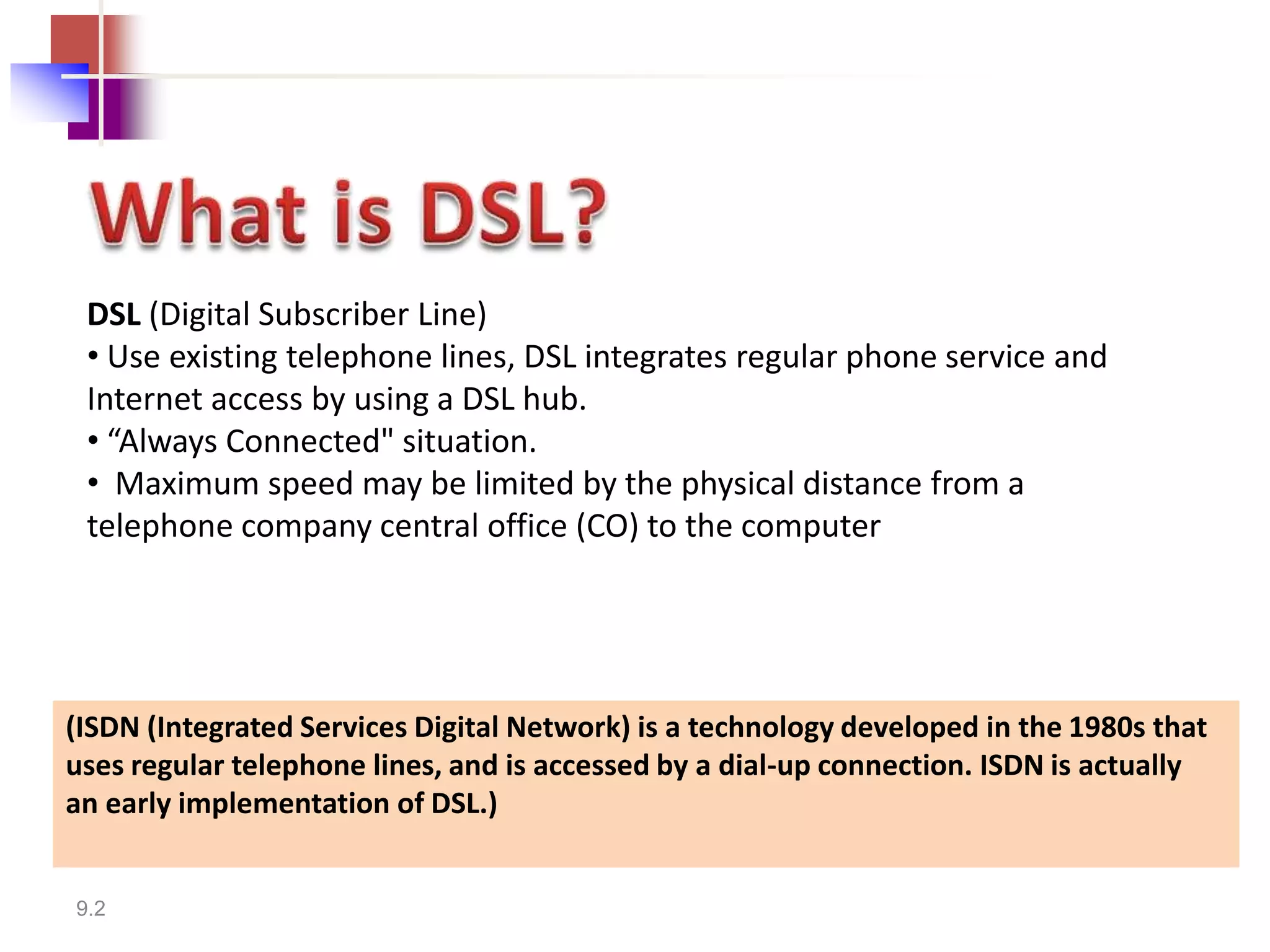 DSL (Digital Subscriber Line)
 • Use existing telephone lines, DSL integrates regular phone service and
 Internet access by using a DSL hub.
 • “Always Connected" situation.
 • Maximum speed may be limited by the physical distance from a
 telephone company central office (CO) to the computer




(ISDN (Integrated Services Digital Network) is a technology developed in the 1980s that
uses regular telephone lines, and is accessed by a dial-up connection. ISDN is actually
an early implementation of DSL.)


9.2
 