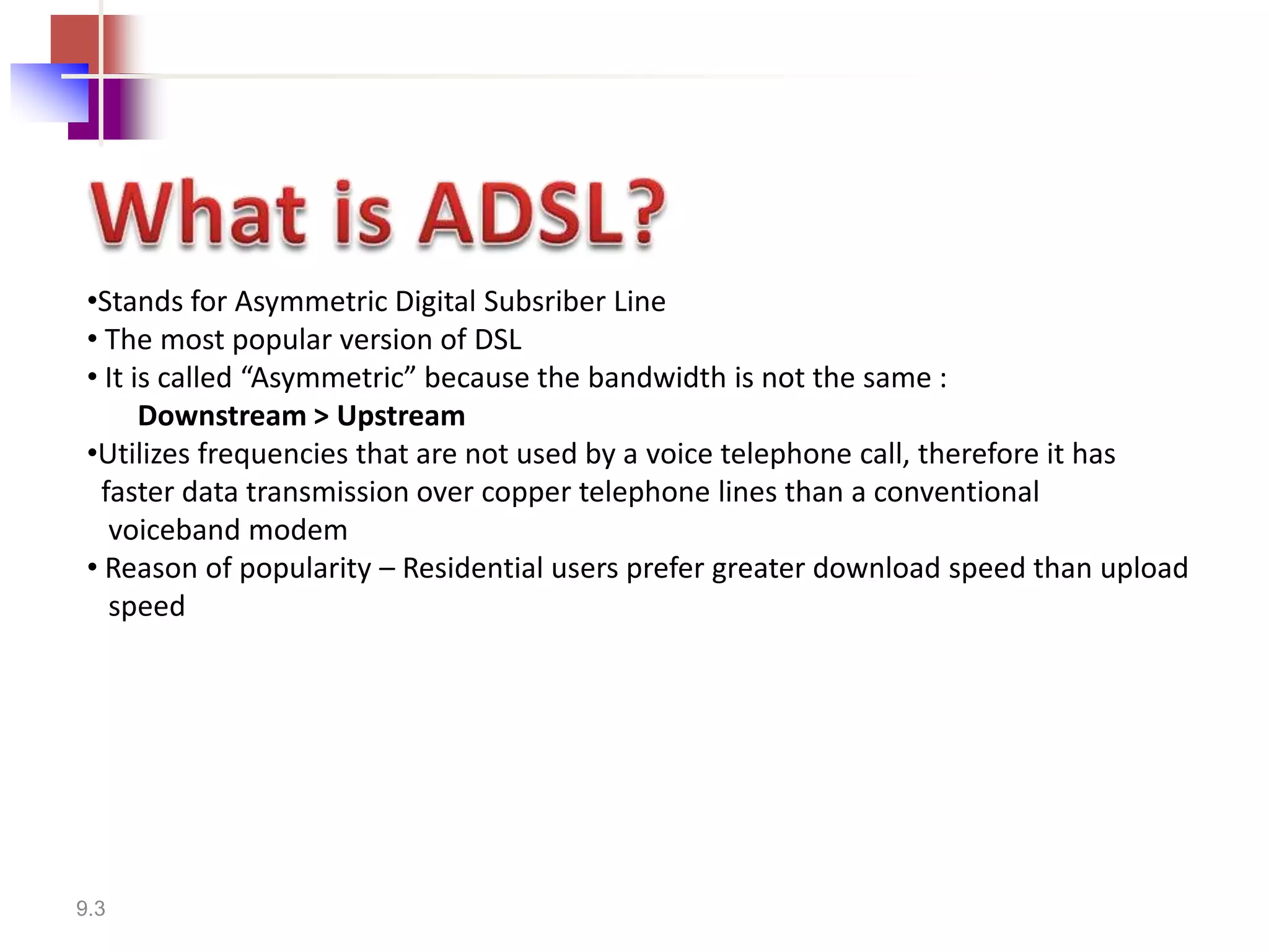 •Stands for Asymmetric Digital Subsriber Line
 • The most popular version of DSL
 • It is called “Asymmetric” because the bandwidth is not the same :
       Downstream > Upstream
 •Utilizes frequencies that are not used by a voice telephone call, therefore it has
  faster data transmission over copper telephone lines than a conventional
   voiceband modem
 • Reason of popularity – Residential users prefer greater download speed than upload
   speed




9.3
 