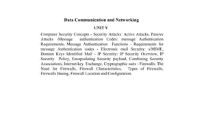 Data Communication and Networking
UNIT V
Computer Security Concepts - Security Attacks: Active Attacks, Passive
Attacks -Message authentication Codes: message Authentication
Requirements, Message Authentication Functions - Requirements for
message Authentication codes - Electronic mail Security: s/MIME,
Domain Keys Identified Mail - IP Security: IP Security Overview, IP
Security Policy, Encapsulating Security payload, Combining Security
Associations, Internet key Exchange, Cryptographic suits - Firewalls: The
Need for Firewalls, Firewall Characteristics, Types of Firewalls,
Firewalls Basing, Firewall Location and Configuration.
 