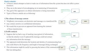 Passive attacks:
▪ A Passive attack attempts to learn or make use of information from the system but does not affect system
resources.
▪ They are in the nature of eavesdropping on or monitoring of transmission.
▪ The goal of the opponent is to obtain information is being transmitted.
▪ Types of Passive attacks are as following:
1.The release of message content
▪ Telephonic conversation, an electronic mail message or a transferred file
▪ may contain sensitive or confidential information.
▪ We would like to prevent an opponent from learning the contents
of these transmissions.
2.Traffic analysis
▪ Suppose that we had a way of masking (encryption) of information,
so that the attacker even if captured the message could not extract
any information from the message.
▪ The opponent could determine the location and identity of communicating host
and could observe the frequency and length of messages being exchanged.
▪ This information might be useful in guessing the nature of the communication
that was taking place.
 