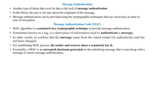 Message Authentication
• Another type of threat that exist for data is the lack of message authentication.
• In this threat, the user is not sure about the originator of the message.
• Message authentication can be provided using the cryptographic techniques that use secret keys as done in
case of encryption.
Message Authentication Code (MAC)
• MAC algorithm is a symmetric key cryptographic technique to provide message authentication.
• Sometimes known as a tag, is a short piece of information used to authenticate a message.
• In other words, to confirm that the message came from the stated sender (its authenticity) and has
not been changed.
• For establishing MAC process, the sender and receiver share a symmetric key K.
• Essentially, a MAC is an encrypted checksum generated on the underlying message that is sent along with a
message to ensure message authentication.
 