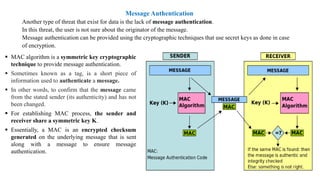 Message Authentication
Another type of threat that exist for data is the lack of message authentication.
In this threat, the user is not sure about the originator of the message.
Message authentication can be provided using the cryptographic techniques that use secret keys as done in case
of encryption.
▪ MAC algorithm is a symmetric key cryptographic
technique to provide message authentication.
▪ Sometimes known as a tag, is a short piece of
information used to authenticate a message.
▪ In other words, to confirm that the message came
from the stated sender (its authenticity) and has not
been changed.
▪ For establishing MAC process, the sender and
receiver share a symmetric key K.
▪ Essentially, a MAC is an encrypted checksum
generated on the underlying message that is sent
along with a message to ensure message
authentication.
 