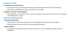Limitations of MAC
1. Establishment of Shared Secret.
▪ It can provide message authentication among pre-decided legitimate users who have shared key.
▪ This requires establishment of shared secret prior to use of MAC.
2. Inability to Provide Non-Repudiation
▪ Non-repudiation is the assurance that a message originator cannot deny any previously sent messages
and commitments or actions.
Authentication Requirements
• Message authentication
• A procedure to verify that messages come from the alleged source and have not been altered.
• Message authentication may also verify sequencing and timeliness.
• Digital signature
• An authentication technique that also includes measures to counter repudiation by either source or
destination.
 
