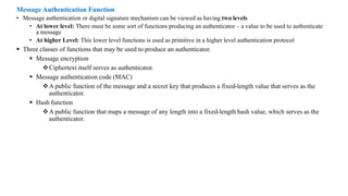 Message Authentication Function
• Message authentication or digital signature mechanism can be viewed as having two levels
• At lower level: There must be some sort of functions producing an authenticator – a value to be used to authenticate
a message
• At higher Level: This lower level functions is used as primitive in a higher level authentication protocol
▪ Three classes of functions that may be used to produce an authenticator.
▪ Message encryption
❖Ciphertext itself serves as authenticator.
▪ Message authentication code (MAC)
❖A public function of the message and a secret key that produces a fixed-length value that serves as the
authenticator.
▪ Hash function
❖A public function that maps a message of any length into a fixed-length hash value, which serves as the
authenticator.
 