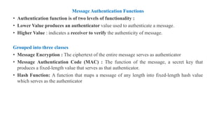 Message Authentication Functions
• Authentication function is of two levels of functionality :
• Lower Value produces an authenticator value used to authenticate a message.
• Higher Value : indicates a receiver to verify the authenticity of message.
Grouped into three classes
• Message Encryption : The ciphertext of the entire message serves as authenticator
• Message Authentication Code (MAC) : The function of the message, a secret key that
produces a fixed-length value that serves as that authenticator.
• Hash Function: A function that maps a message of any length into fixed-length hash value
which serves as the authenticator
 