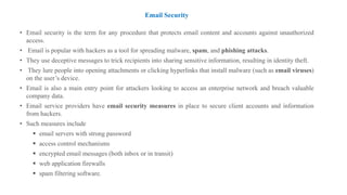 Email Security
• Email security is the term for any procedure that protects email content and accounts against unauthorized
access.
• Email is popular with hackers as a tool for spreading malware, spam, and phishing attacks.
• They use deceptive messages to trick recipients into sharing sensitive information, resulting in identity theft.
• They lure people into opening attachments or clicking hyperlinks that install malware (such as email viruses)
on the user’s device.
• Email is also a main entry point for attackers looking to access an enterprise network and breach valuable
company data.
• Email service providers have email security measures in place to secure client accounts and information
from hackers.
• Such measures include
▪ email servers with strong password
▪ access control mechanisms
▪ encrypted email messages (both inbox or in transit)
▪ web application firewalls
▪ spam filtering software.
 