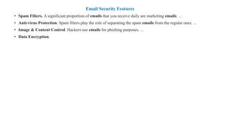 Email Security Features
• Spam Filters. A significant proportion of emails that you receive daily are marketing emails. ...
• Anti-virus Protection. Spam filters play the role of separating the spam emails from the regular ones. ...
• Image & Content Control. Hackers use emails for phishing purposes. ...
• Data Encryption.
 