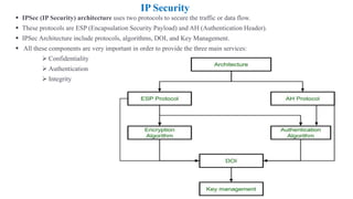 IP Security
▪ IPSec (IP Security) architecture uses two protocols to secure the traffic or data flow.
▪ These protocols are ESP (Encapsulation Security Payload) and AH (Authentication Header).
▪ IPSec Architecture include protocols, algorithms, DOI, and Key Management.
▪ All these components are very important in order to provide the three main services:
➢ Confidentiality
➢ Authentication
➢ Integrity
 