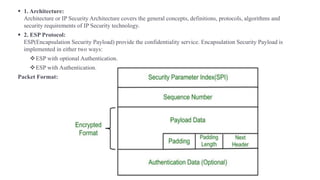 ▪ 1. Architecture:
Architecture or IP Security Architecture covers the general concepts, definitions, protocols, algorithms and
security requirements of IP Security technology.
▪ 2. ESP Protocol:
ESP(Encapsulation Security Payload) provide the confidentiality service. Encapsulation Security Payload is
implemented in either two ways:
❖ESP with optional Authentication.
❖ESP with Authentication.
Packet Format:
 