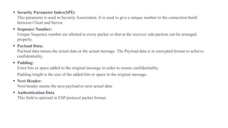 ▪ Security Parameter Index(SPI):
This parameter is used in Security Association. It is used to give a unique number to the connection build
between Client and Server.
▪ Sequence Number:
Unique Sequence number are allotted to every packet so that at the receiver side packets can be arranged
properly.
▪ Payload Data:
Payload data means the actual data or the actual message. The Payload data is in encrypted format to achieve
confidentiality.
▪ Padding:
Extra bits or space added to the original message in order to ensure confidentiality.
Padding length is the size of the added bits or space in the original message.
▪ Next Header:
Next header means the next payload or next actual data.
▪ Authentication Data
This field is optional in ESP protocol packet format.
 