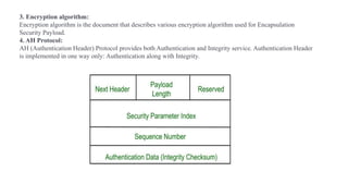 3. Encryption algorithm:
Encryption algorithm is the document that describes various encryption algorithm used for Encapsulation
Security Payload.
4. AH Protocol:
AH (Authentication Header) Protocol provides both Authentication and Integrity service. Authentication Header
is implemented in one way only: Authentication along with Integrity.
 