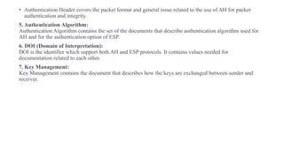 • Authentication Header covers the packet format and general issue related to the use of AH for packet
authentication and integrity.
5. Authentication Algorithm:
Authentication Algorithm contains the set of the documents that describe authentication algorithm used for
AH and for the authentication option of ESP.
6. DOI (Domain of Interpretation):
DOI is the identifier which support both AH and ESP protocols. It contains values needed for
documentation related to each other.
7. Key Management:
Key Management contains the document that describes how the keys are exchanged between sender and
receiver.
 