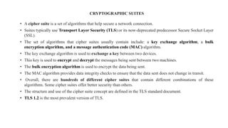 CRYPTOGRAPHIC SUITES
• A cipher suite is a set of algorithms that help secure a network connection.
• Suites typically use Transport Layer Security (TLS) or its now-deprecated predecessor Secure Socket Layer
(SSL).
• The set of algorithms that cipher suites usually contain include: a key exchange algorithm, a bulk
encryption algorithm, and a message authentication code (MAC) algorithm.
• The key exchange algorithm is used to exchange a key between two devices.
• This key is used to encrypt and decrypt the messages being sent between two machines.
• The bulk encryption algorithm is used to encrypt the data being sent.
• The MAC algorithm provides data integrity checks to ensure that the data sent does not change in transit.
• Overall, there are hundreds of different cipher suites that contain different combinations of these
algorithms. Some cipher suites offer better security than others.
• The structure and use of the cipher suite concept are defined in the TLS standard document.
• TLS 1.2 is the most prevalent version of TLS.
 