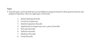Types
▪ Firewall types can be divided into several different categories based on their general structure and
method of operation. Here are eight types of firewalls:
1. Packet-filtering firewalls
2. Circuit-level gateways
3. Stateful inspection firewalls
4. Application-level gateways (a.k.a. proxy firewalls)
5. Next-gen firewalls
6. Software firewalls
7. Hardware firewalls
8. Cloud firewalls
 