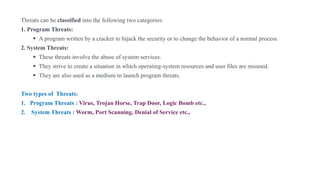 Threats can be classified into the following two categories:
1. Program Threats:
▪ A program written by a cracker to hijack the security or to change the behavior of a normal process.
2. System Threats:
▪ These threats involve the abuse of system services.
▪ They strive to create a situation in which operating-system resources and user files are misused.
▪ They are also used as a medium to launch program threats.
Two types of Threats:
1. Program Threats : Virus, Trojan Horse, Trap Door, Logic Bomb etc.,
2. System Threats : Worm, Port Scanning, Denial of Service etc.,
 