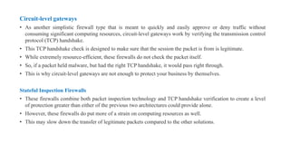 Circuit-level gateways
• As another simplistic firewall type that is meant to quickly and easily approve or deny traffic without
consuming significant computing resources, circuit-level gateways work by verifying the transmission control
protocol (TCP) handshake.
• This TCP handshake check is designed to make sure that the session the packet is from is legitimate.
• While extremely resource-efficient, these firewalls do not check the packet itself.
• So, if a packet held malware, but had the right TCP handshake, it would pass right through.
• This is why circuit-level gateways are not enough to protect your business by themselves.
Stateful Inspection Firewalls
• These firewalls combine both packet inspection technology and TCP handshake verification to create a level
of protection greater than either of the previous two architectures could provide alone.
• However, these firewalls do put more of a strain on computing resources as well.
• This may slow down the transfer of legitimate packets compared to the other solutions.
 