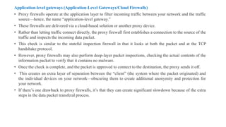Application-level gateways (Application-Level Gateways/Cloud Firewalls)
• Proxy firewalls operate at the application layer to filter incoming traffic between your network and the traffic
source—hence, the name “application-level gateway.”
• These firewalls are delivered via a cloud-based solution or another proxy device.
• Rather than letting traffic connect directly, the proxy firewall first establishes a connection to the source of the
traffic and inspects the incoming data packet.
• This check is similar to the stateful inspection firewall in that it looks at both the packet and at the TCP
handshake protocol.
• However, proxy firewalls may also perform deep-layer packet inspections, checking the actual contents of the
information packet to verify that it contains no malware.
• Once the check is complete, and the packet is approved to connect to the destination, the proxy sends it off.
• This creates an extra layer of separation between the “client” (the system where the packet originated) and
the individual devices on your network—obscuring them to create additional anonymity and protection for
your network.
• If there’s one drawback to proxy firewalls, it’s that they can create significant slowdown because of the extra
steps in the data packet transferal process.
 