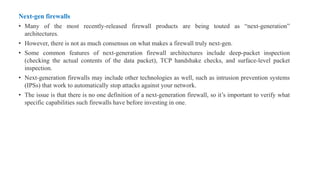 Next-gen firewalls
• Many of the most recently-released firewall products are being touted as “next-generation”
architectures.
• However, there is not as much consensus on what makes a firewall truly next-gen.
• Some common features of next-generation firewall architectures include deep-packet inspection
(checking the actual contents of the data packet), TCP handshake checks, and surface-level packet
inspection.
• Next-generation firewalls may include other technologies as well, such as intrusion prevention systems
(IPSs) that work to automatically stop attacks against your network.
• The issue is that there is no one definition of a next-generation firewall, so it’s important to verify what
specific capabilities such firewalls have before investing in one.
 
