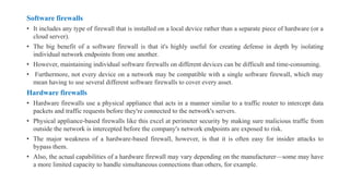 Software firewalls
• It includes any type of firewall that is installed on a local device rather than a separate piece of hardware (or a
cloud server).
• The big benefit of a software firewall is that it's highly useful for creating defense in depth by isolating
individual network endpoints from one another.
• However, maintaining individual software firewalls on different devices can be difficult and time-consuming.
• Furthermore, not every device on a network may be compatible with a single software firewall, which may
mean having to use several different software firewalls to cover every asset.
Hardware firewalls
• Hardware firewalls use a physical appliance that acts in a manner similar to a traffic router to intercept data
packets and traffic requests before they're connected to the network's servers.
• Physical appliance-based firewalls like this excel at perimeter security by making sure malicious traffic from
outside the network is intercepted before the company's network endpoints are exposed to risk.
• The major weakness of a hardware-based firewall, however, is that it is often easy for insider attacks to
bypass them.
• Also, the actual capabilities of a hardware firewall may vary depending on the manufacturer—some may have
a more limited capacity to handle simultaneous connections than others, for example.
 