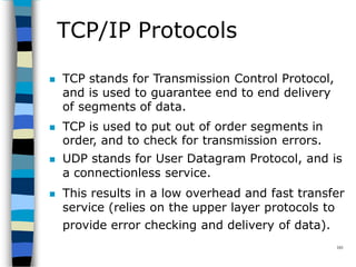 TCP/IP Protocols
101
 TCP stands for Transmission Control Protocol,
and is used to guarantee end to end delivery
of segments of data.
 TCP is used to put out of order segments in
order, and to check for transmission errors.
 UDP stands for User Datagram Protocol, and is
a connectionless service.
 This results in a low overhead and fast transfer
service (relies on the upper layer protocols to
provide error checking and delivery of data).
 