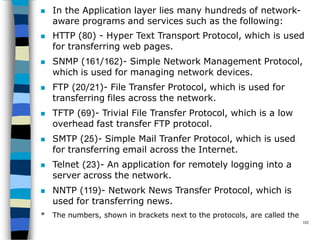  In the Application layer lies many hundreds of network-
aware programs and services such as the following:
 HTTP (80) - Hyper Text Transport Protocol, which is used
for transferring web pages.
 SNMP (161/162)- Simple Network Management Protocol,
which is used for managing network devices.
 FTP (20/21)- File Transfer Protocol, which is used for
transferring files across the network.
 TFTP (69)- Trivial File Transfer Protocol, which is a low
overhead fast transfer FTP protocol.
 SMTP (25)- Simple Mail Tranfer Protocol, which is used
for transferring email across the Internet.
 Telnet (23)- An application for remotely logging into a
server across the network.
 NNTP (119)- Network News Transfer Protocol, which is
used for transferring news.
* The numbers, shown in brackets next to the protocols, are called the
102
 