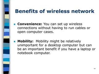 Benefits of wireless network
106
 Convenience: You can set up wireless
connections without having to run cables or
open computer cases.
 Mobility: Mobility might be relatively
unimportant for a desktop computer but can
be an important benefit if you have a laptop or
notebook computer.
 